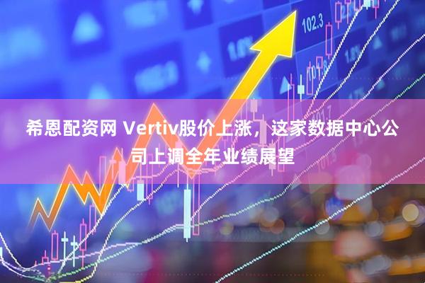 希恩配资网 Vertiv股价上涨，这家数据中心公司上调全年业绩展望