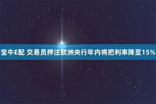 宝牛E配 交易员押注欧洲央行年内将把利率降至15%