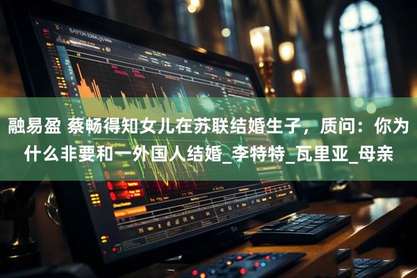 融易盈 蔡畅得知女儿在苏联结婚生子，质问：你为什么非要和一外国人结婚_李特特_瓦里亚_母亲