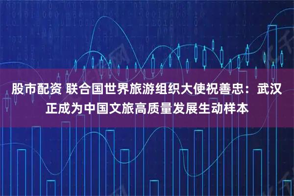 股市配资 联合国世界旅游组织大使祝善忠：武汉正成为中国文旅高质量发展生动样本