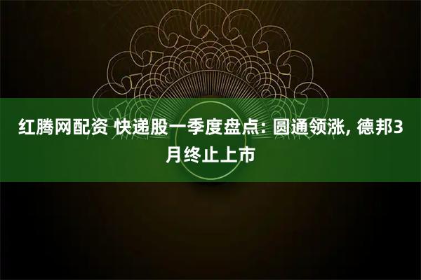 红腾网配资 快递股一季度盘点: 圆通领涨, 德邦3月终止上市