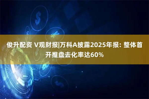 俊升配资 V观财报|万科A披露2025年报: 整体首开推盘去化率达60%