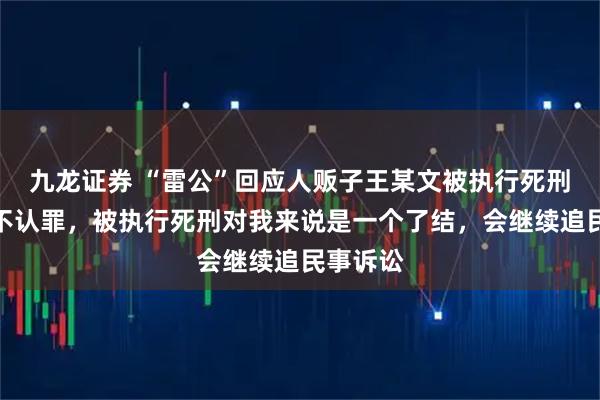 九龙证券 “雷公”回应人贩子王某文被执行死刑：他死不认罪，被执行死刑对我来说是一个了结，会继续追民事诉讼