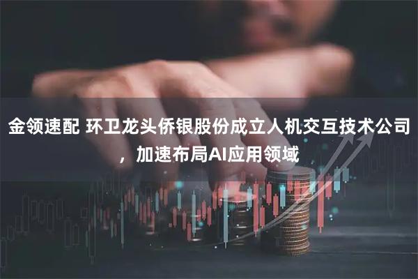 金领速配 环卫龙头侨银股份成立人机交互技术公司，加速布局AI应用领域