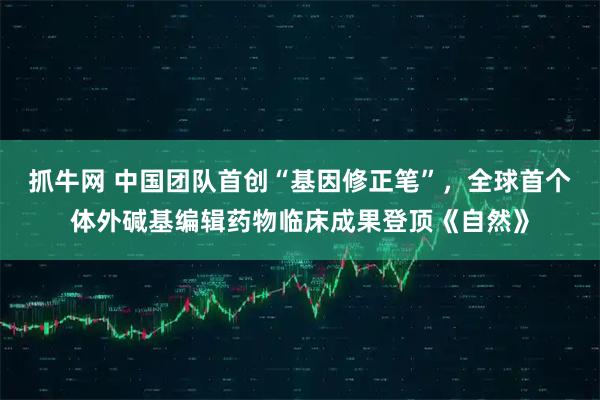 抓牛网 中国团队首创“基因修正笔”，全球首个体外碱基编辑药物临床成果登顶《自然》