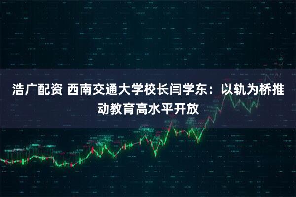浩广配资 西南交通大学校长闫学东：以轨为桥推动教育高水平开放