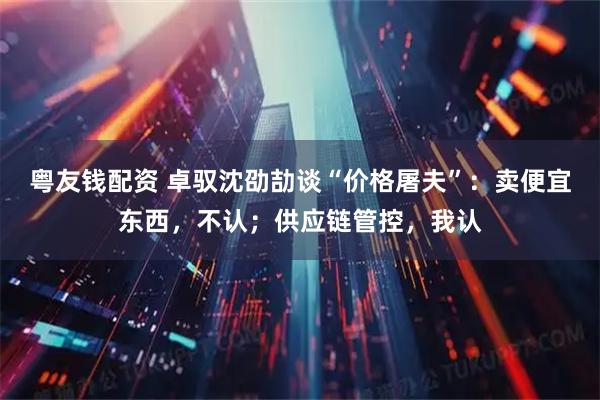 粤友钱配资 卓驭沈劭劼谈“价格屠夫”：卖便宜东西，不认；供应链管控，我认