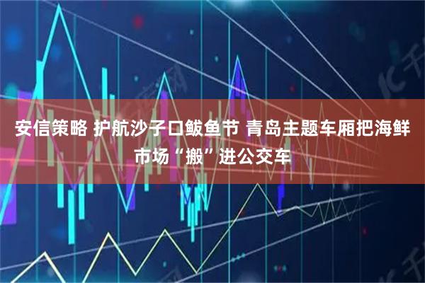 安信策略 护航沙子口鲅鱼节 青岛主题车厢把海鲜市场“搬”进公交车