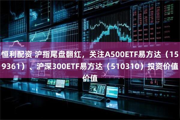 恒利配资 沪指尾盘翻红，关注A500ETF易方达（159361）、沪深300ETF易方达（510310）投资价值