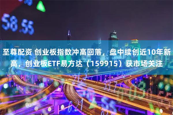 至尊配资 创业板指数冲高回落，盘中续创近10年新高，创业板ETF易方达（159915）获市场关注